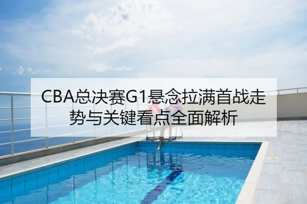CBA总决赛G1悬念拉满首战走势与关键看点全面解析