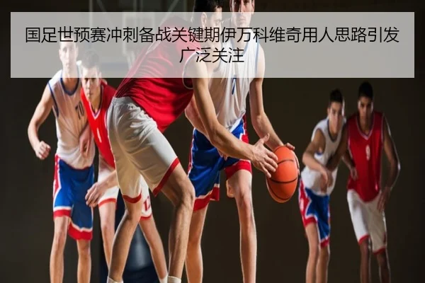 国足世预赛冲刺备战关键期伊万科维奇用人思路引发广泛关注