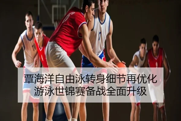 覃海洋自由泳转身细节再优化 游泳世锦赛备战全面升级
