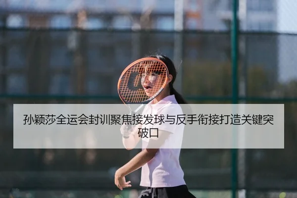 孙颖莎全运会封训聚焦接发球与反手衔接打造关键突破口