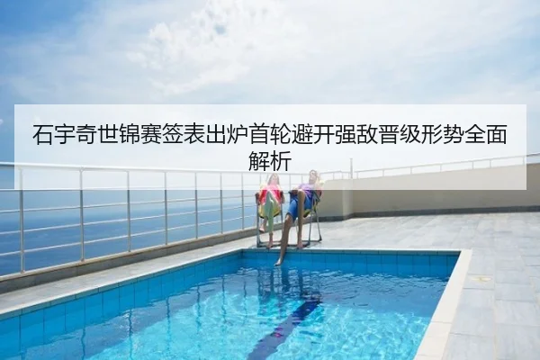 石宇奇世锦赛签表出炉首轮避开强敌晋级形势全面解析