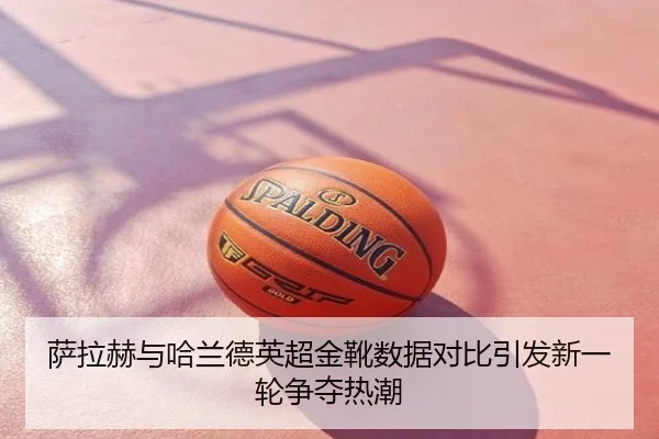 萨拉赫与哈兰德英超金靴数据对比引发新一轮争夺热潮