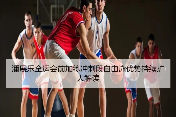 潘展乐全运会前加练冲刺段自由泳优势持续扩大解读